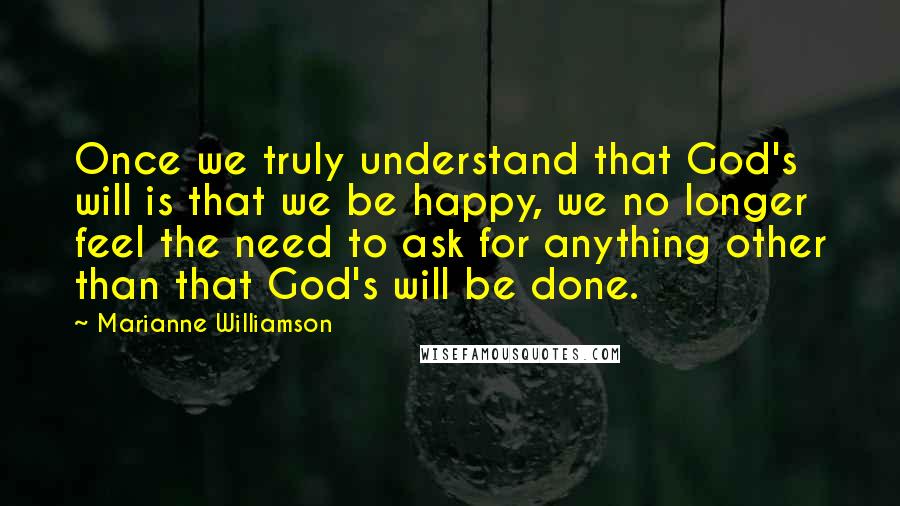 Marianne Williamson Quotes: Once we truly understand that God's will is that we be happy, we no longer feel the need to ask for anything other than that God's will be done.