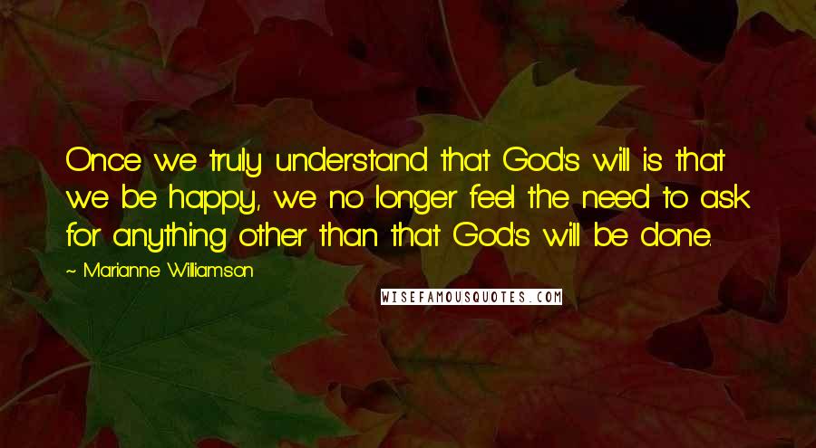 Marianne Williamson Quotes: Once we truly understand that God's will is that we be happy, we no longer feel the need to ask for anything other than that God's will be done.