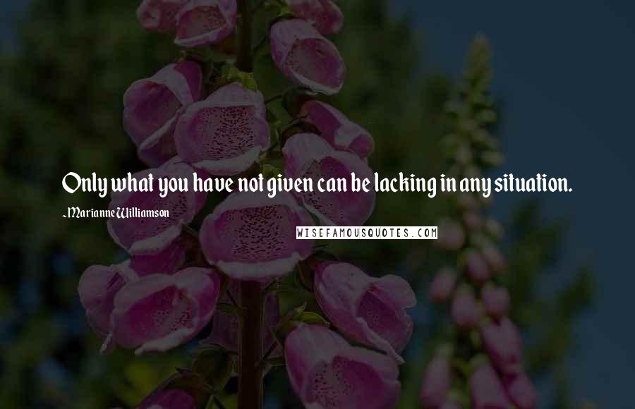 Marianne Williamson Quotes: Only what you have not given can be lacking in any situation.