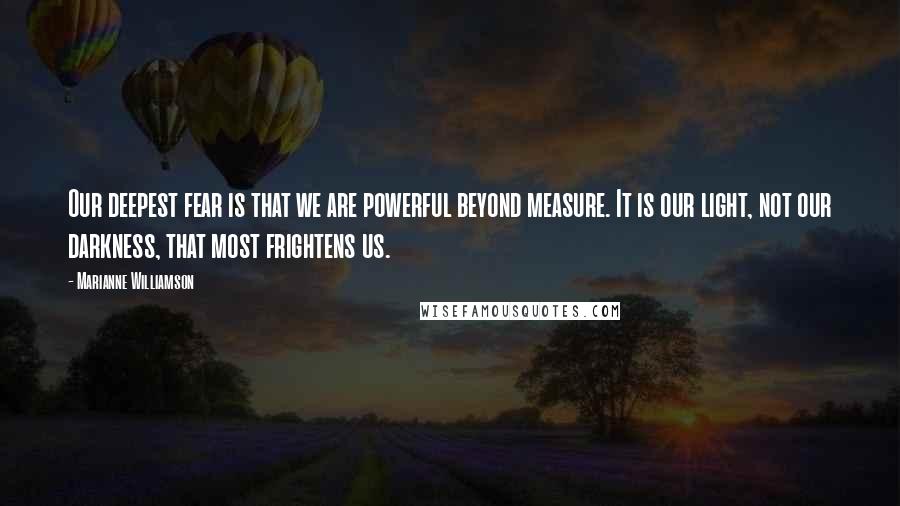 Marianne Williamson Quotes: Our deepest fear is that we are powerful beyond measure. It is our light, not our darkness, that most frightens us.