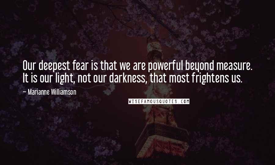 Marianne Williamson Quotes: Our deepest fear is that we are powerful beyond measure. It is our light, not our darkness, that most frightens us.