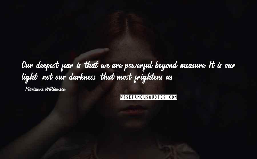 Marianne Williamson Quotes: Our deepest fear is that we are powerful beyond measure. It is our light, not our darkness, that most frightens us.
