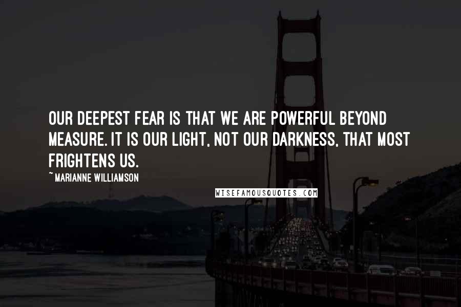 Marianne Williamson Quotes: Our deepest fear is that we are powerful beyond measure. It is our light, not our darkness, that most frightens us.