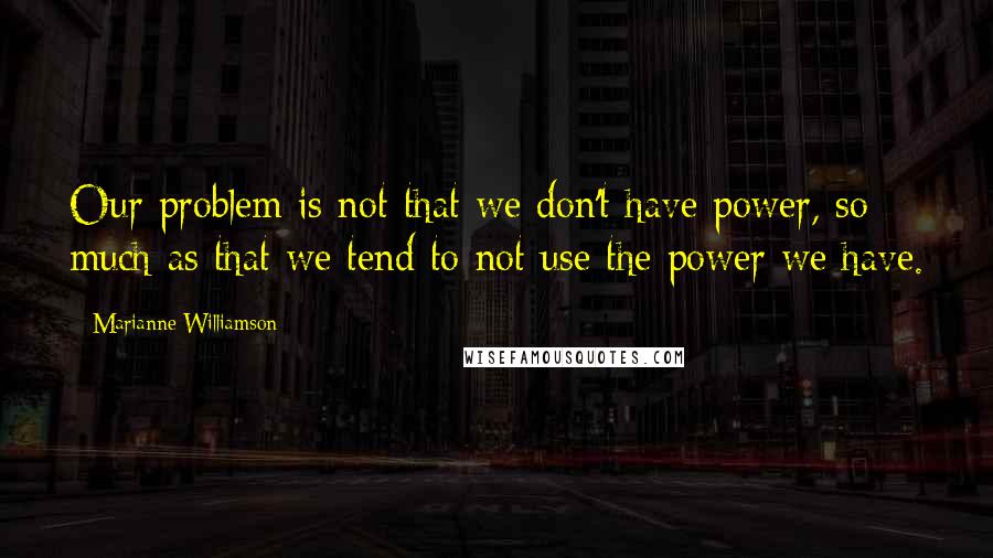 Marianne Williamson Quotes: Our problem is not that we don't have power, so much as that we tend to not use the power we have.