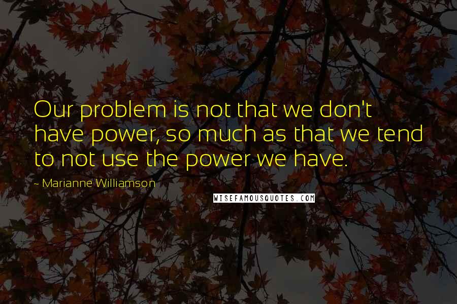 Marianne Williamson Quotes: Our problem is not that we don't have power, so much as that we tend to not use the power we have.