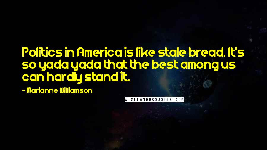 Marianne Williamson Quotes: Politics in America is like stale bread. It's so yada yada that the best among us can hardly stand it.