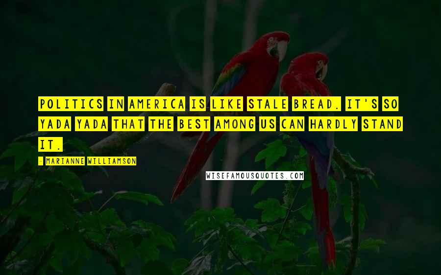 Marianne Williamson Quotes: Politics in America is like stale bread. It's so yada yada that the best among us can hardly stand it.