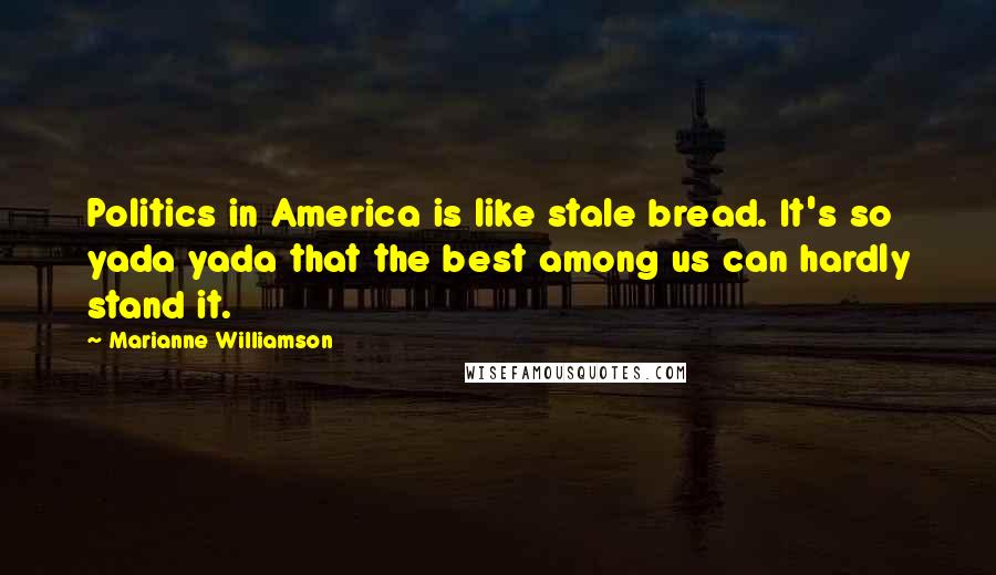 Marianne Williamson Quotes: Politics in America is like stale bread. It's so yada yada that the best among us can hardly stand it.