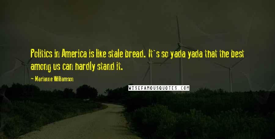 Marianne Williamson Quotes: Politics in America is like stale bread. It's so yada yada that the best among us can hardly stand it.