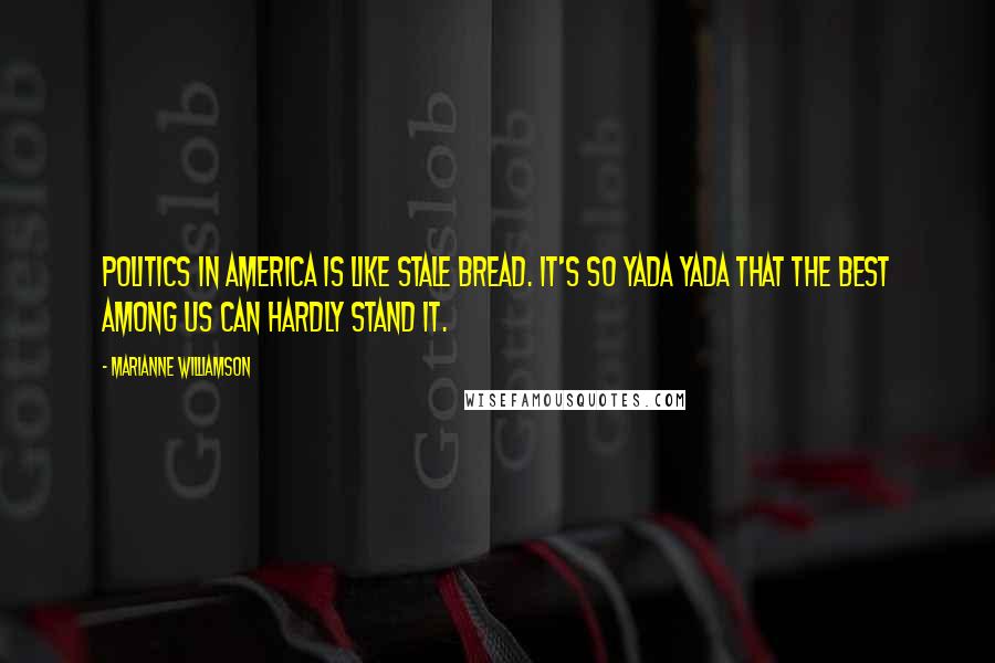 Marianne Williamson Quotes: Politics in America is like stale bread. It's so yada yada that the best among us can hardly stand it.