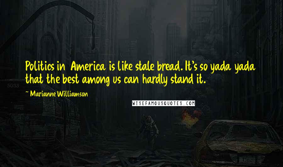 Marianne Williamson Quotes: Politics in America is like stale bread. It's so yada yada that the best among us can hardly stand it.