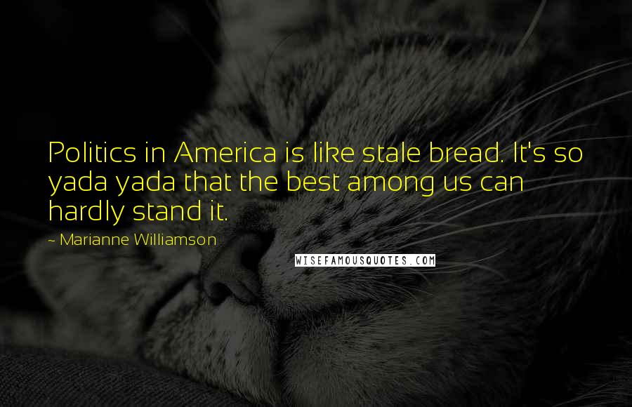 Marianne Williamson Quotes: Politics in America is like stale bread. It's so yada yada that the best among us can hardly stand it.