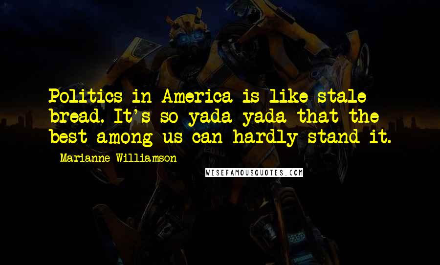 Marianne Williamson Quotes: Politics in America is like stale bread. It's so yada yada that the best among us can hardly stand it.