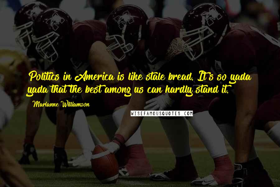 Marianne Williamson Quotes: Politics in America is like stale bread. It's so yada yada that the best among us can hardly stand it.