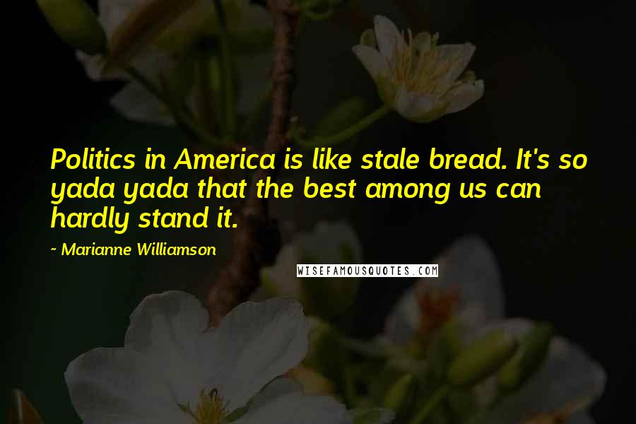 Marianne Williamson Quotes: Politics in America is like stale bread. It's so yada yada that the best among us can hardly stand it.