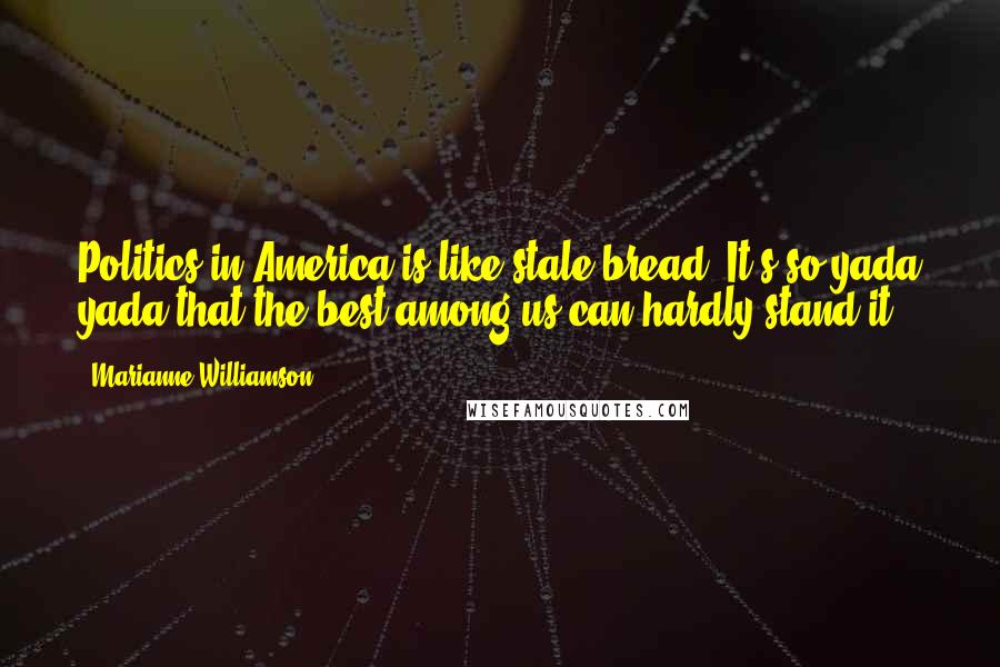 Marianne Williamson Quotes: Politics in America is like stale bread. It's so yada yada that the best among us can hardly stand it.