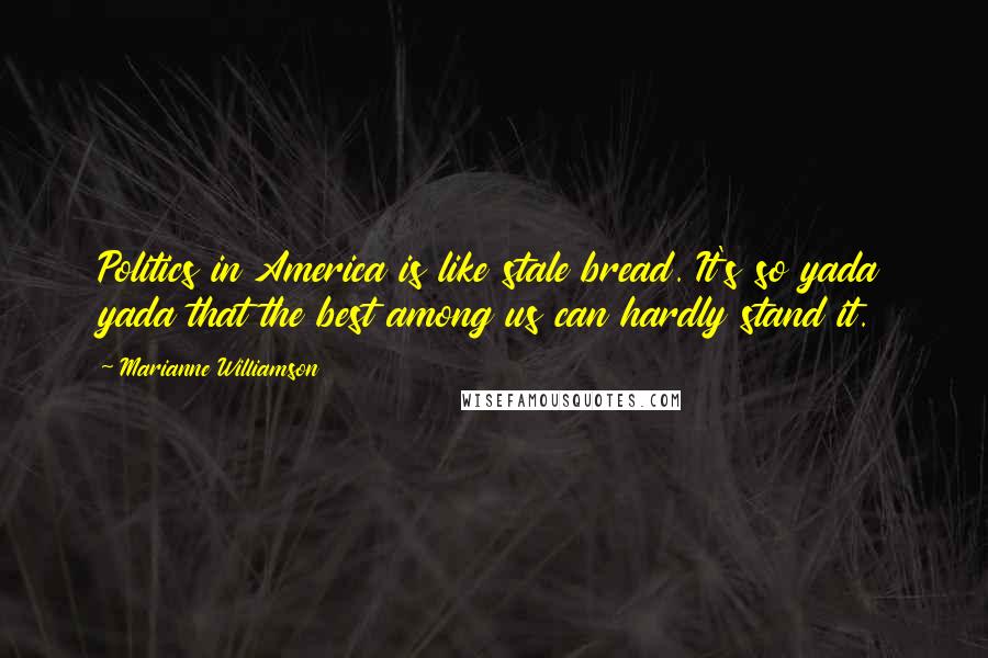 Marianne Williamson Quotes: Politics in America is like stale bread. It's so yada yada that the best among us can hardly stand it.
