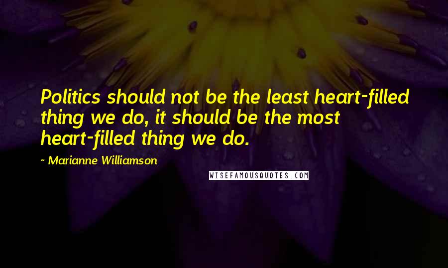 Marianne Williamson Quotes: Politics should not be the least heart-filled thing we do, it should be the most heart-filled thing we do.