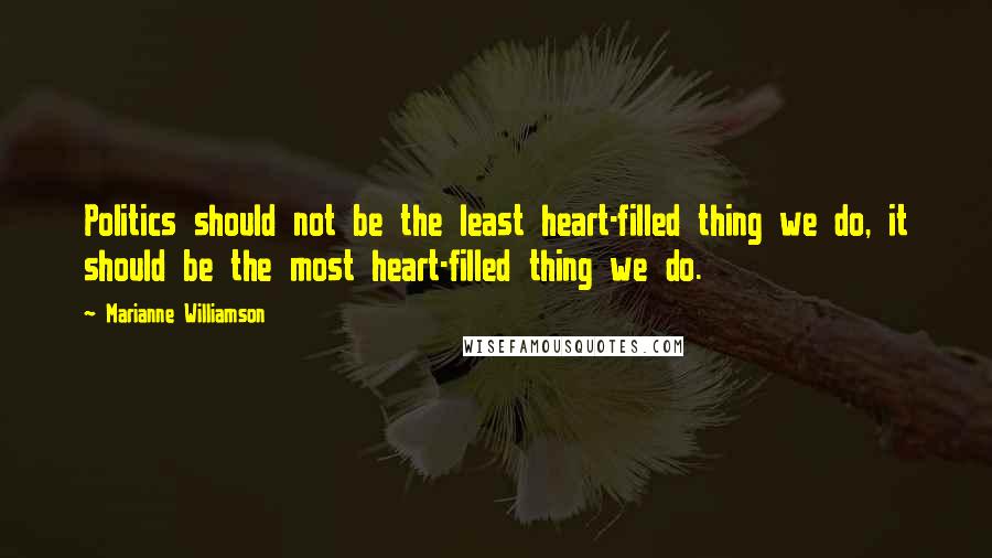 Marianne Williamson Quotes: Politics should not be the least heart-filled thing we do, it should be the most heart-filled thing we do.