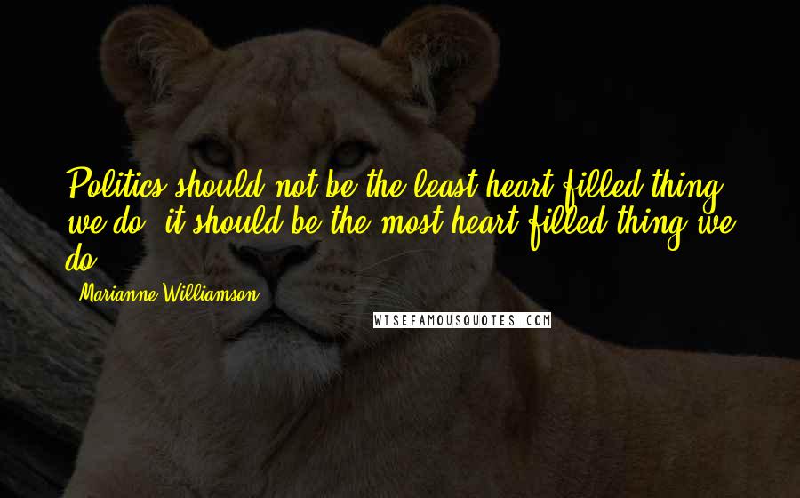 Marianne Williamson Quotes: Politics should not be the least heart-filled thing we do, it should be the most heart-filled thing we do.