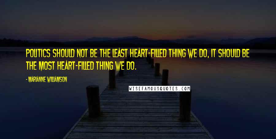 Marianne Williamson Quotes: Politics should not be the least heart-filled thing we do, it should be the most heart-filled thing we do.