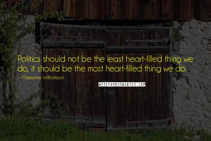 Marianne Williamson Quotes: Politics should not be the least heart-filled thing we do, it should be the most heart-filled thing we do.