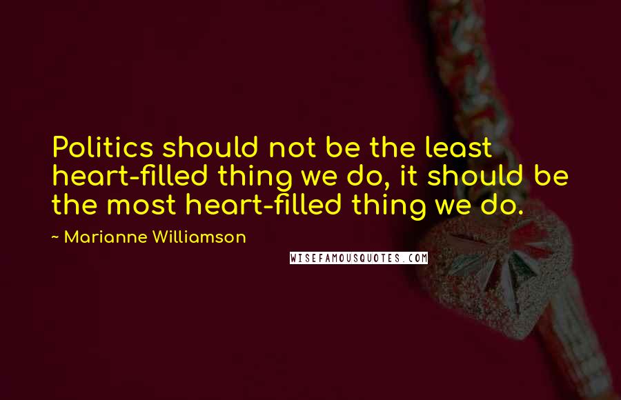 Marianne Williamson Quotes: Politics should not be the least heart-filled thing we do, it should be the most heart-filled thing we do.