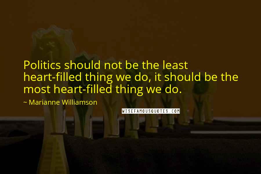 Marianne Williamson Quotes: Politics should not be the least heart-filled thing we do, it should be the most heart-filled thing we do.