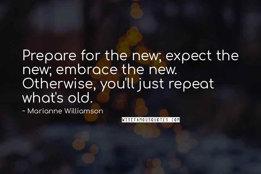 Marianne Williamson Quotes: Prepare for the new; expect the new; embrace the new. Otherwise, you'll just repeat what's old.
