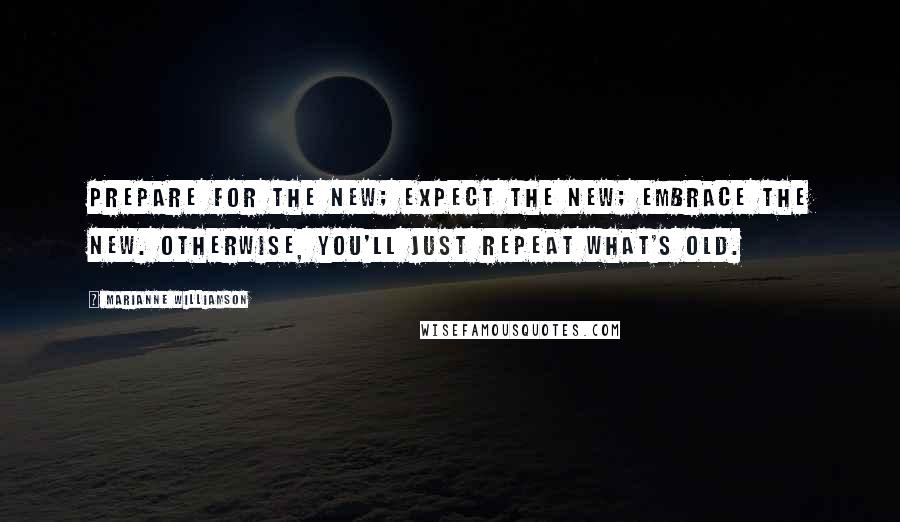 Marianne Williamson Quotes: Prepare for the new; expect the new; embrace the new. Otherwise, you'll just repeat what's old.