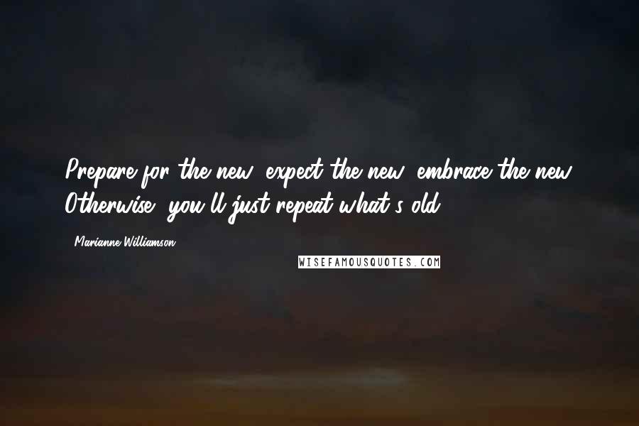 Marianne Williamson Quotes: Prepare for the new; expect the new; embrace the new. Otherwise, you'll just repeat what's old.