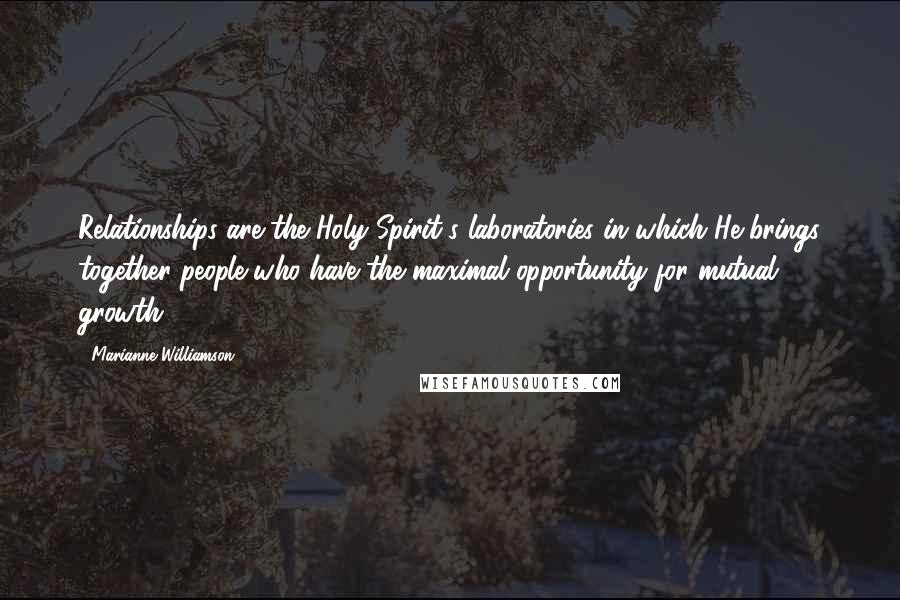 Marianne Williamson Quotes: Relationships are the Holy Spirit's laboratories in which He brings together people who have the maximal opportunity for mutual growth.