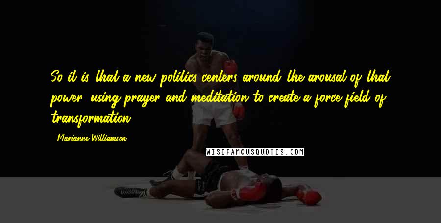 Marianne Williamson Quotes: So it is that a new politics centers around the arousal of that power, using prayer and meditation to create a force field of transformation.