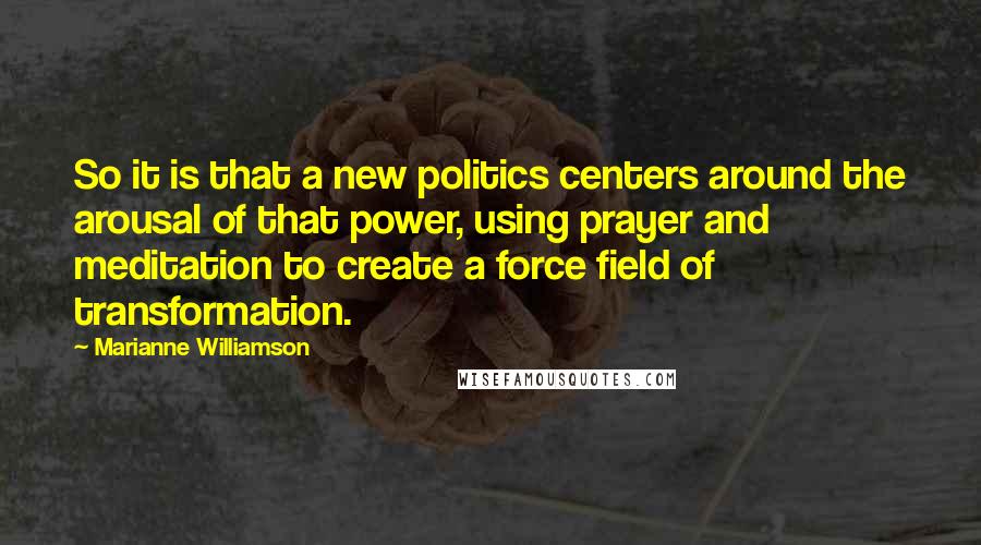 Marianne Williamson Quotes: So it is that a new politics centers around the arousal of that power, using prayer and meditation to create a force field of transformation.