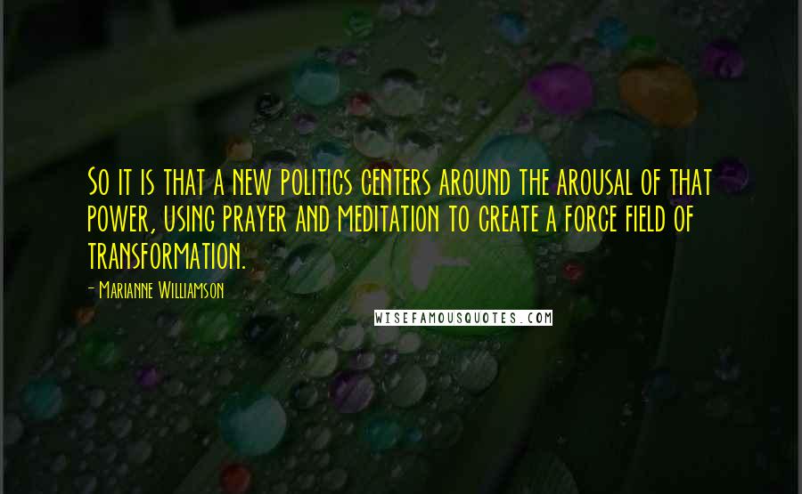 Marianne Williamson Quotes: So it is that a new politics centers around the arousal of that power, using prayer and meditation to create a force field of transformation.