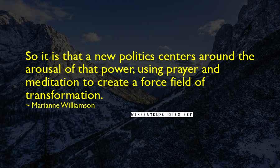 Marianne Williamson Quotes: So it is that a new politics centers around the arousal of that power, using prayer and meditation to create a force field of transformation.