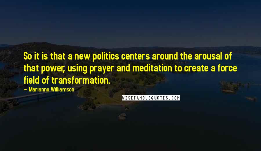 Marianne Williamson Quotes: So it is that a new politics centers around the arousal of that power, using prayer and meditation to create a force field of transformation.