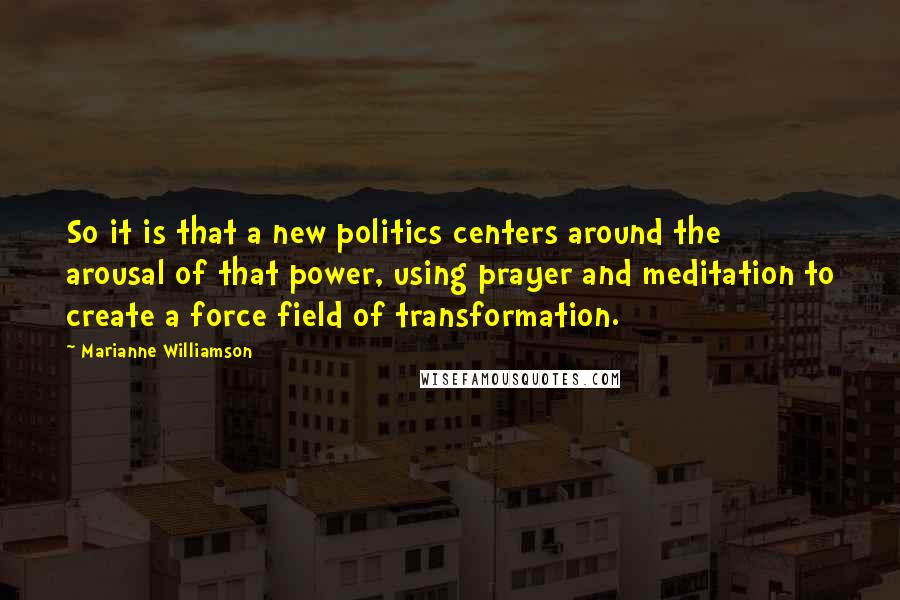 Marianne Williamson Quotes: So it is that a new politics centers around the arousal of that power, using prayer and meditation to create a force field of transformation.