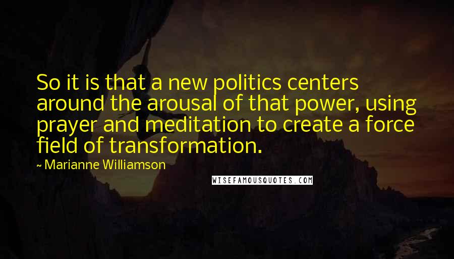 Marianne Williamson Quotes: So it is that a new politics centers around the arousal of that power, using prayer and meditation to create a force field of transformation.