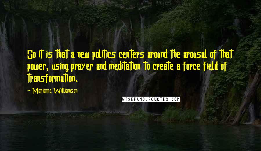 Marianne Williamson Quotes: So it is that a new politics centers around the arousal of that power, using prayer and meditation to create a force field of transformation.