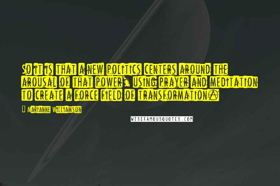 Marianne Williamson Quotes: So it is that a new politics centers around the arousal of that power, using prayer and meditation to create a force field of transformation.