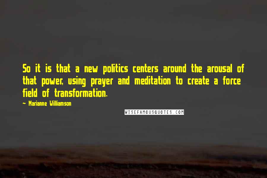 Marianne Williamson Quotes: So it is that a new politics centers around the arousal of that power, using prayer and meditation to create a force field of transformation.