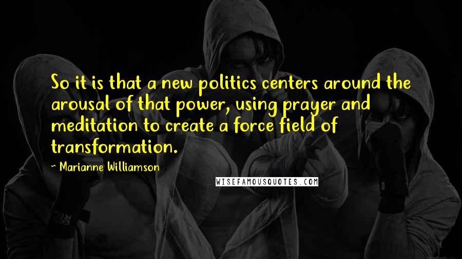 Marianne Williamson Quotes: So it is that a new politics centers around the arousal of that power, using prayer and meditation to create a force field of transformation.