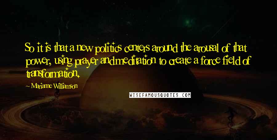 Marianne Williamson Quotes: So it is that a new politics centers around the arousal of that power, using prayer and meditation to create a force field of transformation.