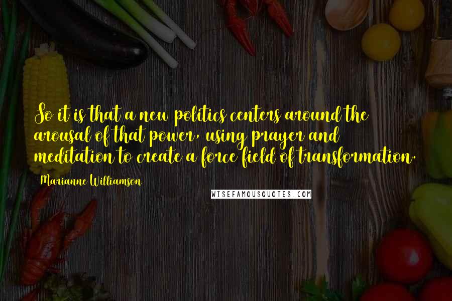 Marianne Williamson Quotes: So it is that a new politics centers around the arousal of that power, using prayer and meditation to create a force field of transformation.