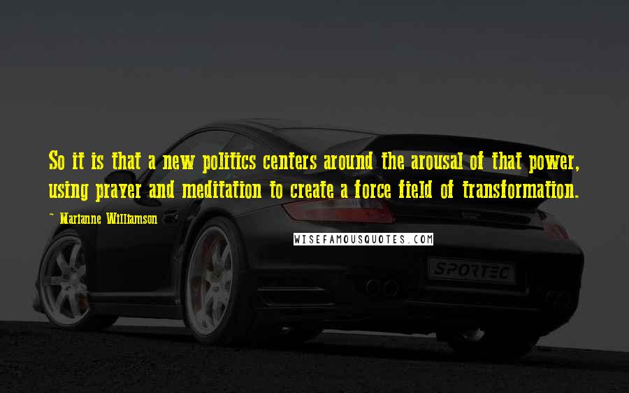 Marianne Williamson Quotes: So it is that a new politics centers around the arousal of that power, using prayer and meditation to create a force field of transformation.