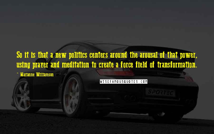 Marianne Williamson Quotes: So it is that a new politics centers around the arousal of that power, using prayer and meditation to create a force field of transformation.