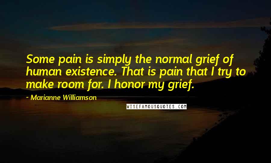 Marianne Williamson Quotes: Some pain is simply the normal grief of human existence. That is pain that I try to make room for. I honor my grief.