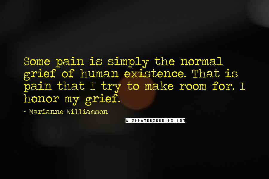 Marianne Williamson Quotes: Some pain is simply the normal grief of human existence. That is pain that I try to make room for. I honor my grief.