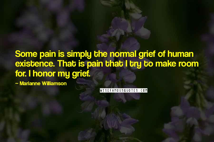 Marianne Williamson Quotes: Some pain is simply the normal grief of human existence. That is pain that I try to make room for. I honor my grief.